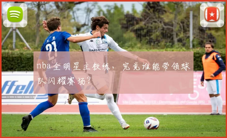 nba全明星主教练，究竟谁能带领球队闪耀赛场？