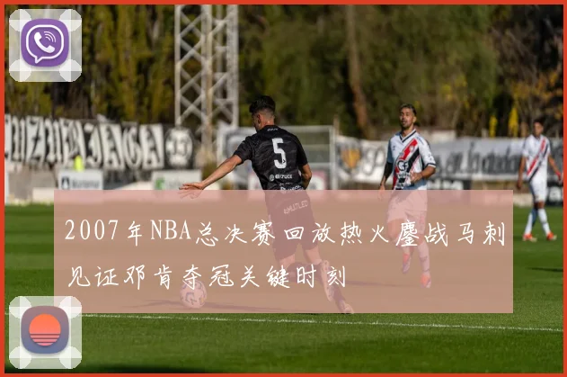 2007年NBA总决赛回放热火鏖战马刺见证邓肯夺冠关键时刻
