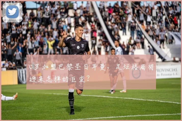 c罗加盟巴黎圣日耳曼，足坛格局将迎来怎样的巨变？