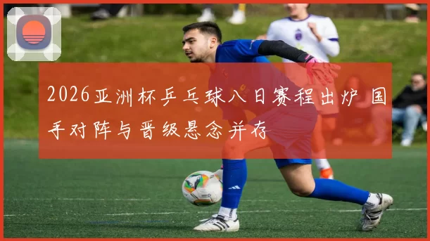 2026亚洲杯乒乓球八日赛程出炉 国手对阵与晋级悬念并存