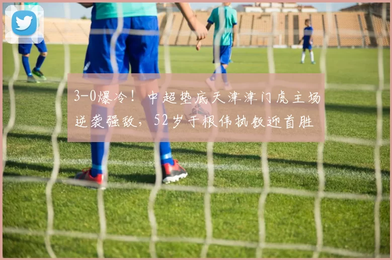 3-0爆冷！中超垫底天津津门虎主场逆袭强敌，52岁于根伟执教迎首胜_玉昆_云南_莱斯