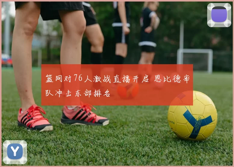 篮网对76人激战直播开启 恩比德率队冲击东部排名