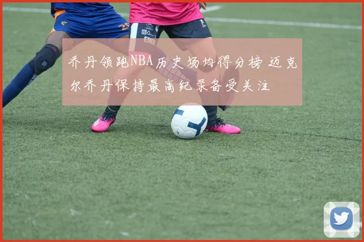 乔丹领跑NBA历史场均得分榜 迈克尔乔丹保持最高纪录备受关注