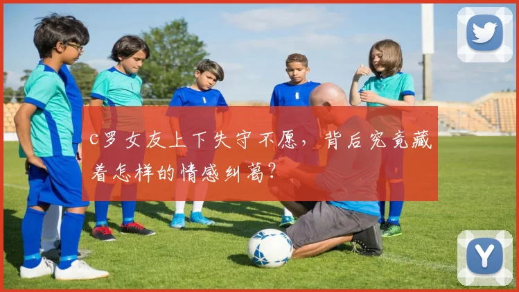 c罗女友上下失守不愿，背后究竟藏着怎样的情感纠葛？