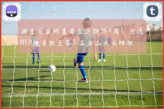 掘金官宣约基奇至少缺阵4周!当选MVP概率跌至第3 亚历山大或蝉联