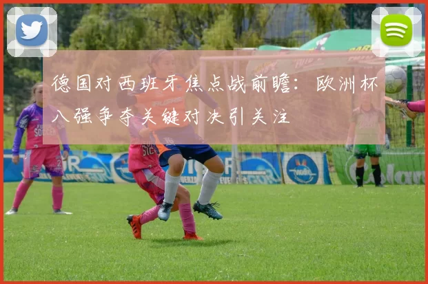 德国对西班牙焦点战前瞻：欧洲杯八强争夺关键对决引关注