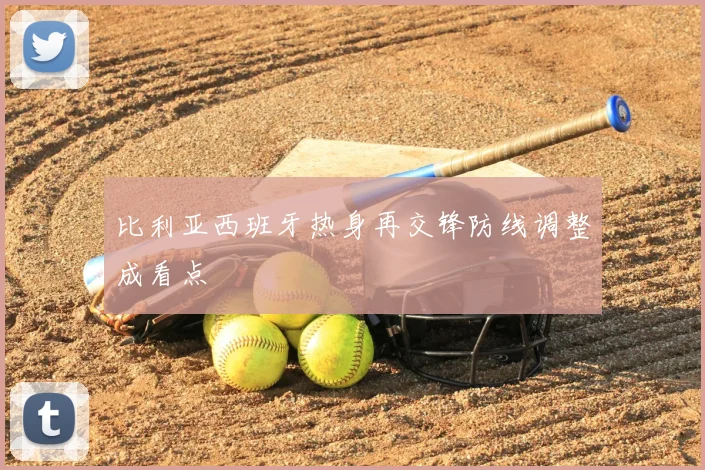 比利亚西班牙热身再交锋防线调整成看点