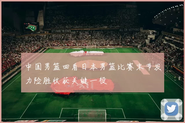 中国男篮回看日本男篮比赛末节发力险胜收获关键一役