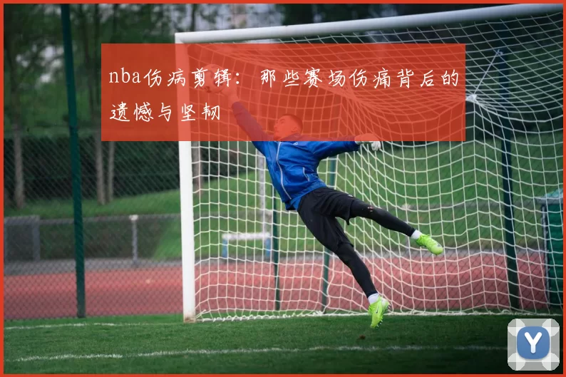 nba伤病剪辑：那些赛场伤痛背后的遗憾与坚韧