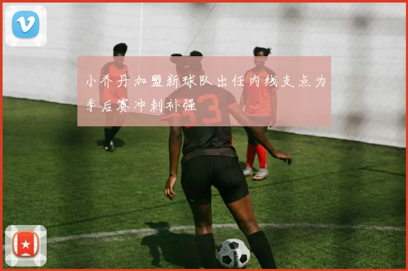 小乔丹加盟新球队出任内线支点为季后赛冲刺补强