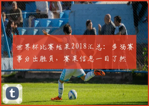 世界杯比赛结果2018汇总：多场赛事分出胜负，赛果信息一目了然