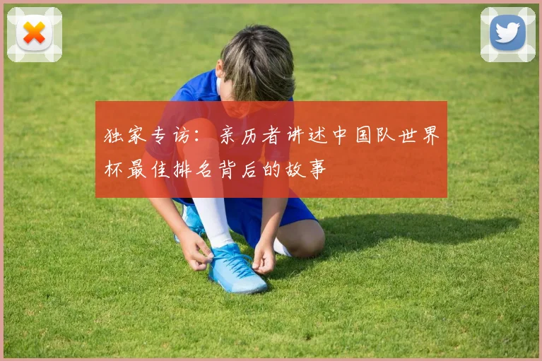 独家专访：亲历者讲述中国队世界杯最佳排名背后的故事