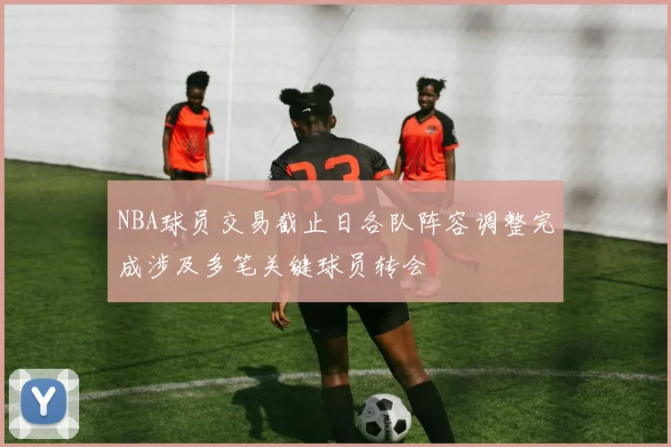 NBA球员交易截止日各队阵容调整完成涉及多笔关键球员转会