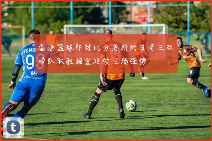 雷速篮球即时比分更新约基奇三双带队取胜掘金延续主场强势