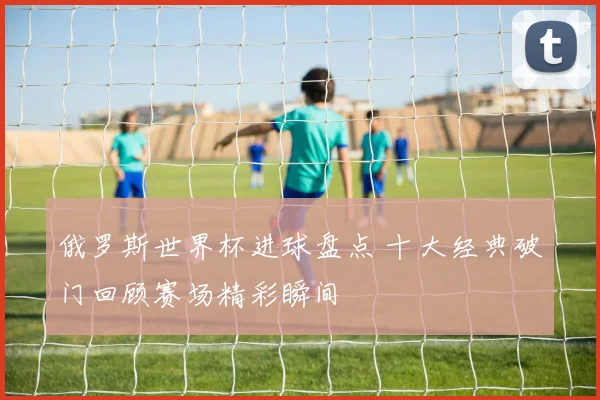 俄罗斯世界杯进球盘点 十大经典破门回顾赛场精彩瞬间